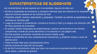 Las características de este soporte son innumerables. Algunas de ellas son
CARACTERISTICAS DE SLIDESHARE
Brinda la posibilidad de almacenar y compartir distintos tipos de material sin la necesidad de
adjuntar archivos pesados en las cuentas de mail.
Posibilita añadir nombre, descripción y etiquetas. También se admite la posibilidad de
archivos en formato pdf.
Luego de procesar la presentación, convierte el archivo a flash y le asigna una dirección URL.
No tiene opciones de privacidad.
Se pueden realizar búsquedas de presentaciones, publicar comentarios en las mismas,
compartirlas a través de correo electrónico o incrustarlas en una página web.
Permite publicar y socializar contenido de manera rápida y ágil.
Brinda la posibilidad de crear presentaciones interesantes, y añadirles música o voces de
distinto tenor.
Posee formato flash para visualizaciones online.
Admite archivos de hasta 20 mb de peso.
Es de fácil funcionamiento, dado que crear una cuenta es sumamente sencillo, se hace en
pocos pasos, y además es gratuito.
 