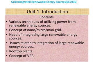 Unit 1: Introduction
Contents
• Various techniques of utilizing power from
renewable energy sources.
• Concept of nano/micro/mini grid.
• Need of integrating large renewable energy
sources.
• Issues related to integration of large renewable
energy sources.
• Rooftop plants.
• Concept of VPP.
Grid Integrated Renewable Energy Sources(EE703D)
 