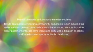 Paso 5: comparte tu documento en redes sociales
Desde aquí podrás empezar a compartir tu documento recién subido a tus
redes sociales, pero no pasa nada si no lo haces ahora, siempre lo podrás
hacer posteriormente, así como incrustarlo en tu web o blog con el código
<<Embed code>> que te facilita la plataforma.
 