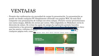 VENTAJAS
• Permite dar conferencias sin necesidad de cargar la presentación. La presentación se
puede ver desde cualquier PC Simplemente abriendo una pagina Web. Es más fácil
compartir una presentación de trabajo con otros colegas. Permite enviar presentaciones
con varios megas, difíciles de enviar por correo. Sólo colgándola en Slideshare envía la
dirección de enlace. Se evitan los spam de amigos La aplicación permite hacerles
comentarios a las presentaciones. Se pueden clasificar con Tags. Es decir palabra clave
que las asocia e informa el contenido. Se pueden incrustar las presentaciones en
cualquier página web, como por ejemplo un blog.
 