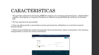 CARACTERISTICAS
• Nos permite almacenar de hasta 20MB de espacio con nuestras presentaciones, añidiendoles
nombre, descripcion y etiquetas.Tambien se admiten la posibilidad de archivos en formato
pdf.
• No hay opciones de privacidad.
• Una vez almacenada y procesada nuestra presentacion slideshare se convierte nuestro
formato flash.
• Exite la posivilidad de realizar busquedas de presentaciones, dejar comentario a las mismas,
compartirlas a travez de correo electronico.
 