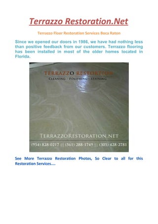 Terrazzo Restoration.Net
Terrazzo Floor Restoration Services Boca Raton
Since we opened our doors in 1986, we have had nothing less
than positive feedback from our customers. Terrazzo flooring
has been installed in most of the older homes located in
Florida.
See More Terrazzo Restoration Photos, So Clear to all for this
Restoration Services....
 