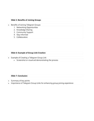 Slide 5: Benefits of Joining Groups
 Benefits of Joining Telegram Groups
1. Networking Opportunities
2. Knowledge Sharing
3. Community Support
4. Stay Informed
5. Collaboration
Slide 6: Example of Group Link Creation
 Example of Creating a Telegram Group Link
 Screenshot or visual aid demonstrating the process
Slide 7: Conclusion
 Summary of key points
 Importance of Telegram Group Links for enhancing group joining experience
 
