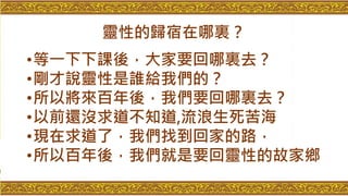 靈性的歸宿在哪裏？
•等一下下課後，大家要回哪裏去？
•剛才說靈性是誰給我們的？
•所以將來百年後，我們要回哪裏去？
•以前還沒求道不知道,流浪生死苦海
•現在求道了，我們找到回家的路，
•所以百年後，我們就是要回靈性的故家鄉
 