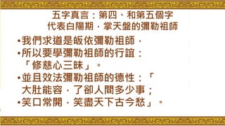 五字真言：第四、和第五個字
代表白陽期，掌天盤的彌勒祖師
•我們求道是皈依彌勒祖師，
•所以要學彌勒祖師的行誼：
「修慈心三昧」。
•並且效法彌勒祖師的德性：「
大肚能容，了卻人間多少事；
•笑口常開，笑盡天下古今愁」。
 