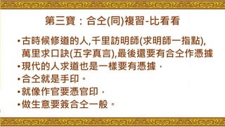 第三寶：合仝(同)複習-比看看
•古時候修道的人,千里訪明師(求明師一指點),
萬里求口訣(五字真言),最後還要有合仝作憑據
•現代的人求道也是一樣要有憑據，
•合仝就是手印。
•就像作官要憑官印，
•做生意要簽合仝一般。
 
