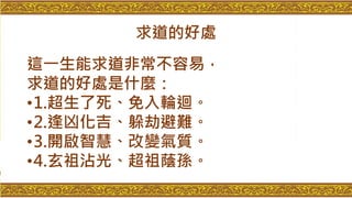 求道的好處
這一生能求道非常不容易，
求道的好處是什麼：
•1.超生了死、免入輪迴。
•2.逢凶化吉、躲劫避難。
•3.開啟智慧、改變氣質。
•4.玄祖沾光、超祖蔭孫。
 
