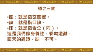 道之三寶
•關：就是指玄關竅。
•訣：就是指口訣。
•印：就是指合仝（同）。
這是我們修身養性，躲劫避難，
回天的憑證，缺一不可。
 