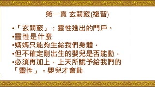 第一寶 玄關竅(複習)
•「玄關竅」：靈性進出的門戶。
•靈性是什麼
•媽媽只能夠生給我們身體，
•但不確定剛出生的嬰兒是否能動，
•必須再加上，上天所賦予給我們的
「靈性」。嬰兒才會動
 