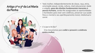 • Toda mulher, independentemente de classe, raça, etnia,
orientação sexual, renda, cultura, nível educacional, idade
e religião, goza dos direitos fundamentais inerentes à
pessoa humana, sendo-lhe asseguradas as oportunidades
e facilidades para viver sem violência, preservar sua saúde
física e mental e seu aperfeiçoamento moral, intelectual e
social.
• E o que a lei faz?
Cria mecanismos para coibir e prevenir a violência
contra mulher.
Artigo2ºe3ºdaLeiMaria
daPenha
 
