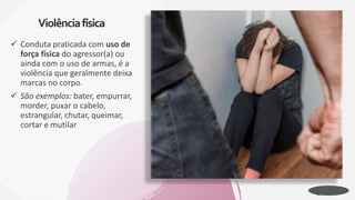  Conduta praticada com uso de
força física do agressor(a) ou
ainda com o uso de armas, é a
violência que geralmente deixa
marcas no corpo.
 São exemplos: bater, empurrar,
morder, puxar o cabelo,
estrangular, chutar, queimar,
cortar e mutilar
Violênciafísica
 