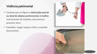  Conduta que configure a destruição parcial
ou total de objetos pertencentes à mulher,
instrumentos de trabalho, documentos
pessoais, bens.
 Exemplos: rasgar roupas e fotos, esconder
documentos.
Violênciapatrimonial
 