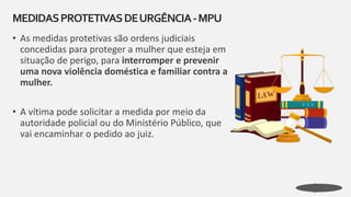 • As medidas protetivas são ordens judiciais
concedidas para proteger a mulher que esteja em
situação de perigo, para interromper e prevenir
uma nova violência doméstica e familiar contra a
mulher.
• A vítima pode solicitar a medida por meio da
autoridade policial ou do Ministério Público, que
vai encaminhar o pedido ao juiz.
MEDIDASPROTETIVASDEURGÊNCIA-MPU
 