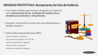 • A lei prevê medidas que ensejam obrigações ao agressor,
como afastamento do lar, proibição de contato com a
ofendida pessoalmente e virtualmente.
• Exemplos: encaminhá-la junto com seus dependentes a
abrigos estaduais.
• Informações importantes para MPU:
- nome completo do agressor
- documentos do agressor, ex: CPF, RG
- data de nascimento do agressor
- nome da mãe do agressor
- telefone e endereço do agressor
MEDIDASPROTETIVAS:RompimentodoCiclodeViolência
 
