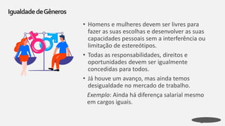 • Homens e mulheres devem ser livres para
fazer as suas escolhas e desenvolver as suas
capacidades pessoais sem a interferência ou
limitação de estereótipos.
• Todas as responsabilidades, direitos e
oportunidades devem ser igualmente
concedidas para todos.
• Já houve um avanço, mas ainda temos
desigualdade no mercado de trabalho.
Exemplo: Ainda há diferença salarial mesmo
em cargos iguais.
IgualdadedeGêneros
 