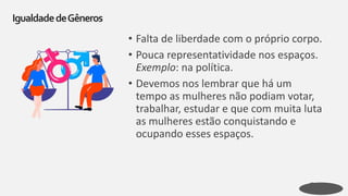 • Falta de liberdade com o próprio corpo.
• Pouca representatividade nos espaços.
Exemplo: na política.
• Devemos nos lembrar que há um
tempo as mulheres não podiam votar,
trabalhar, estudar e que com muita luta
as mulheres estão conquistando e
ocupando esses espaços.
IgualdadedeGêneros
 