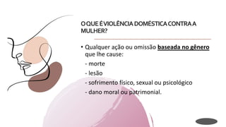 OQUEÉVIOLÊNCIADOMÉSTICACONTRAA
MULHER?
• Qualquer ação ou omissão baseada no gênero
que lhe cause:
- morte
- lesão
- sofrimento físico, sexual ou psicológico
- dano moral ou patrimonial.
 