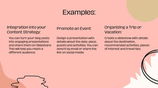 Examples:
Integration into your
Content Strategy:
Promote an Event: Organizing a Trip or
Vacation:
You can turn your blog posts
into engaging presentations
and share them on Slideshare.
This will help you reach a
different audience.
Design a presentation with
details about the date, place,
guests and activities. You can
send it by email or share the
link on social media.
Create a slideshow with details
about the destination,
recommended activities, places
of interest and travel tips.
 