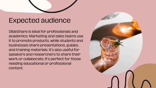 SlideShare is ideal for professionals and
academics. Marketing and sales teams use
it to promote products, while students and
businesses share presentations, guides,
and training materials. It’s also useful for
speakers and researchers to share their
work or collaborate. It’s perfect for those
needing educational or professional
content.
Expected audience
 