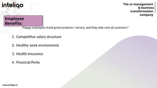 The cx management
& business
transformation
company
www.inteliqo.in
“Happy employees build great products / service, and they take care of customers”
1. Competitive salary structure
2. Healthy work environment
3. Health Insurance
4. Financial Perks
Employee
Benefits:
 