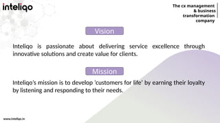 The cx management
& business
transformation
company
www.inteliqo.in
Inteliqo is passionate about delivering service excellence through
innovative solutions and create value for clients.
Vision
Inteliqo’s mission is to develop ‘customers for life’ by earning their loyalty
by listening and responding to their needs.
Mission
 