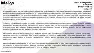 The cx management
& business
transformation
company
www.inteliqo.in
In today’s fast-paced and ever-evolving business landscape, organizations are constantly challenged to enhance their operational
efficiency and improve customer satisfaction. As customers become more discerning, their expectations for service quality and
personalized experiences rise accordingly. Inteliqo Technologies, a pioneering startup in customer experience management and
business transformation, is stepping up to meet these demands by providing tailored solutions that address the unique needs of
businesses across various sectors.
The secret to Inteliqo Technologies’ success lies in its commitment to delivering customized solutions tailored to specific business
requirements. Rather than offering one-size-fits-all services, Inteliqo takes the time to understand the nuances of each client’s
operations, goals, and challenges. This personalized approach allows the company to develop strategies that not only address
immediate pain points but also align with long-term objectives.
By leveraging advanced technology and data analytics, Inteliqo crafts bespoke solutions that enhance customer engagement,
streamline processes, and ultimately drive growth. Their offerings range from implementing cutting-edge customer relationship
management (CRM) systems to designing comprehensive customer journey maps that ensure a seamless experience across
touchpoints.
As customer expectations evolve, so too must the strategies businesses employ to meet them. Inteliqo Technologies stands at
the forefront of this transformation, providing customized solutions that enhance service quality, adaptability, and process
standardization. By empowering organizations to focus on their core missions.
 