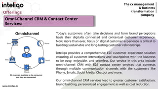 The cx management
& business
transformation
company
www.inteliqo.in
Offerings
Today's customers often take decisions and form brand perceptions
basis their digitally connected and contextual customer experience.
Now, more than ever, focus on digital customer experience is critical to
building sustainable and long-lasting customer relationships.
Inteliqo provides a comprehensive E2E customer experience solution
ensuring all customer interactions and touchpoints with the business
to be easy, enjoyable, and seamless. Our service in this area include
omni-channel CRM with E2E contact center services that connects
through multiple communication channels with the customers like
Phone, Emails, Social Media, Chatbot and more.
Our omni-channel CRM services lead to greater customer satisfaction,
brand building, personalized engagement as well as cost reduction.
Omni-Channel CRM & Contact Center
Services:
 