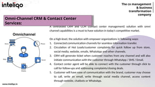 The cx management
& business
transformation
company
www.inteliqo.in
A centralized CRM and CCM (contact center management) solution with omni
channel capabilities is a must to have solution in today’s competitive market.
On a high-level, the solution with empower organizations in following ways:
1. Connected communication channels for seamless information transfer.
2. Circulation of Hot Leads/customer complaints for quick follow up from store,
social media, website, emails, WhatsApp and other channels.
3. CRM will generate ticket when customer reaches from any channel and will also
initiate communication with the customer through WhatsApp / SMS / Email.
4. Contact center agent will be able to connect with the customer through click to
call for follow-ups and addressing complaints/closing deals.
5. Customer will have ease of communication with the brand, customer may choose
to call, write an email, write through social media channel, access content
through website, chatbots or WhatsApp.
Omni-Channel CRM & Contact Center
Services:
 