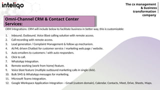 The cx management
& business
transformation
company
CRM Integrations: CRM will include below to facilitate business in better way, this is customizable:
1. Inbound, Outbound, Voice Blast calling solution with remote access.
2. Call recording with remote access.
3. Lead generation / Complaint Management & follow up mechanism.
4. AI/ML driven Chatbot for customer service / marketing web page / website.
5. Auto emailers to customers / with auto responders.
6. Click to call.
7. WhatsApp Integration.
8. Remote working (work from home) feature.
9. Voice blast feature (multiple outbound marketing calls in single click).
10. Bulk SMS & WhatsApp messages for marketing.
11. Microsoft Teams Integration.
12. Google Workspace Application Integration – Gmail (custom domain), Calendar, Contacts, Meet, Drive, Sheets, Maps.
Omni-Channel CRM & Contact Center
Services:
 