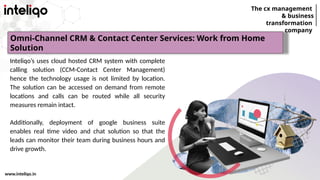 The cx management
& business
transformation
company
www.inteliqo.in
Inteliqo’s uses cloud hosted CRM system with complete
calling solution (CCM-Contact Center Management)
hence the technology usage is not limited by location.
The solution can be accessed on demand from remote
locations and calls can be routed while all security
measures remain intact.
Additionally, deployment of google business suite
enables real time video and chat solution so that the
leads can monitor their team during business hours and
drive growth.
Omni-Channel CRM & Contact Center Services: Work from Home
Solution
 