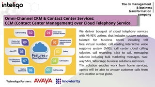 The cx management
& business
transformation
company
We deliver bouquet of cloud telephony services
with 99.95% uptime, that includes custom solution
tailored for business needs including toll
free, virtual number, call routing, Interactive voice
response system (IVRS), call center cloud calling
solution, call recording, click to call, messaging
solution including bulk marketing messages, two-
way SMS, WhatsApp business solutions and more.
This solution enables work from home services,
agents will be able to answer customer calls from
any location across globe.
Omni-Channel CRM & Contact Center Services:
CCM (Contact Center Management) over Cloud Telephony Service
Technology Partners:
 