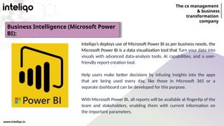 The cx management
& business
transformation
company
www.inteliqo.in
Inteliqo’s deploys use of Microsoft Power BI as per business needs, the
Microsoft Power BI is a data visualization tool that Turn your data into
visuals with advanced data-analysis tools, AI capabilities, and a user-
friendly report-creation tool.
Help users make better decisions by infusing insights into the apps
that are being used every day, like those in Microsoft 365 or a
separate dashboard can be developed for this purpose.
With Microsoft Power BI, all reports will be available at fingertip of the
team and stakeholders, enabling them with current information on
the important parameters.
Business Intelligence (Microsoft Power
BI):
 