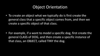 Object Orientation
• To create an object what we typically do is first create the
general class that a specific object comes from, and then we
create a specific object of that class.
• For example, if a want to model a specific dog, first create the
general CLASS of DOG, and then create a specific instance of
that class, an OBJECT, called TINY the dog.
 