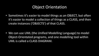Object Orientation
• Sometimes it’s easier to model things as an OBJECT, but often
it’s easier to model a collection of things as a CLASS, and then
create instances (‘OBJECTS’) of that CLASS.
• We can use UML (the Unified Modelling Language) to model
Object-Orientated programs, and one modelling tool within
UML is called a CLASS DIAGRAM.
 