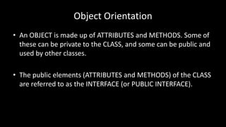 Object Orientation
• An OBJECT is made up of ATTRIBUTES and METHODS. Some of
these can be private to the CLASS, and some can be public and
used by other classes.
• The public elements (ATTRIBUTES and METHODS) of the CLASS
are referred to as the INTERFACE (or PUBLIC INTERFACE).
 