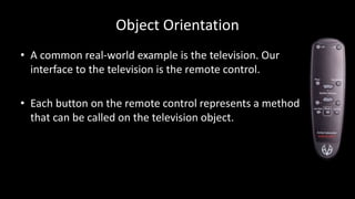 Object Orientation
• A common real-world example is the television. Our
interface to the television is the remote control.
• Each button on the remote control represents a method
that can be called on the television object.
 