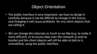 Object Orientation
• The public interface is very important, we have to design it
carefully, because it can be difficult to change in the future,
and changing it will cause problems for any client objects that
are calling it.
• We can change the internals as much as we like (e.g. to make it
more efficient, or to access data over the network as well as
locally) and the client objects will still be able to talk to it,
unmodified, using the public interface.
 
