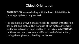 Object Orientation
• ABSTRACTION means dealing with the level of detail that is
most appropriate to a given task.
• For example, a DRIVER of a car needs to interact with steering,
gas pedal, and brakes. The workings of the motor, drive train,
and brake subsystem don't matter to the driver. A MECHANIC,
on the other hand, works at a different level of abstraction,
tuning the engine and bleeding the breaks.
 