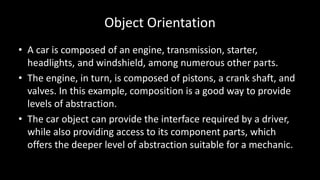 Object Orientation
• A car is composed of an engine, transmission, starter,
headlights, and windshield, among numerous other parts.
• The engine, in turn, is composed of pistons, a crank shaft, and
valves. In this example, composition is a good way to provide
levels of abstraction.
• The car object can provide the interface required by a driver,
while also providing access to its component parts, which
offers the deeper level of abstraction suitable for a mechanic.
 