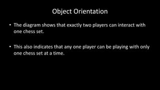 Object Orientation
• The diagram shows that exactly two players can interact with
one chess set.
• This also indicates that any one player can be playing with only
one chess set at a time.
 