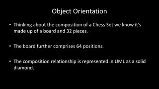 Object Orientation
• Thinking about the composition of a Chess Set we know it’s
made up of a board and 32 pieces.
• The board further comprises 64 positions.
• The composition relationship is represented in UML as a solid
diamond.
 