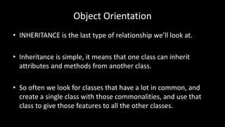 Object Orientation
• INHERITANCE is the last type of relationship we’ll look at.
• Inheritance is simple, it means that one class can inherit
attributes and methods from another class.
• So often we look for classes that have a lot in common, and
create a single class with those commonalities, and use that
class to give those features to all the other classes.
 