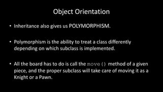 Object Orientation
• Inheritance also gives us POLYMORPHISM.
• Polymorphism is the ability to treat a class differently
depending on which subclass is implemented.
• All the board has to do is call the move() method of a given
piece, and the proper subclass will take care of moving it as a
Knight or a Pawn.
 