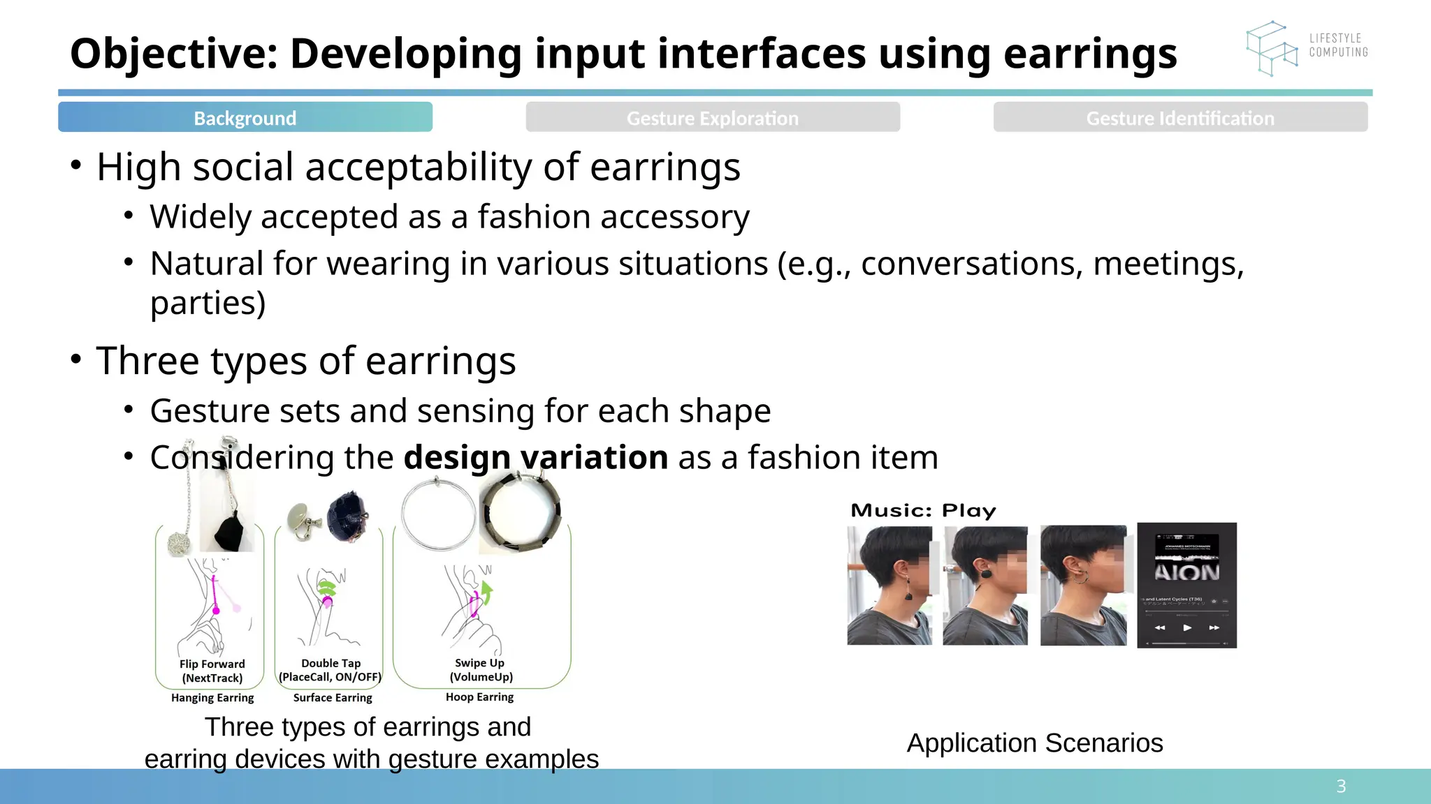 3
• High social acceptability of earrings
• Widely accepted as a fashion accessory
• Natural for wearing in various situations (e.g., conversations, meetings,
parties)
• Three types of earrings
• Gesture sets and sensing for each shape
• Considering the design variation as a fashion item
Objective: Developing input interfaces using earrings
Three types of earrings and
earring devices with gesture examples
Background Gesture Exploration Gesture Identification
Application Scenarios
 