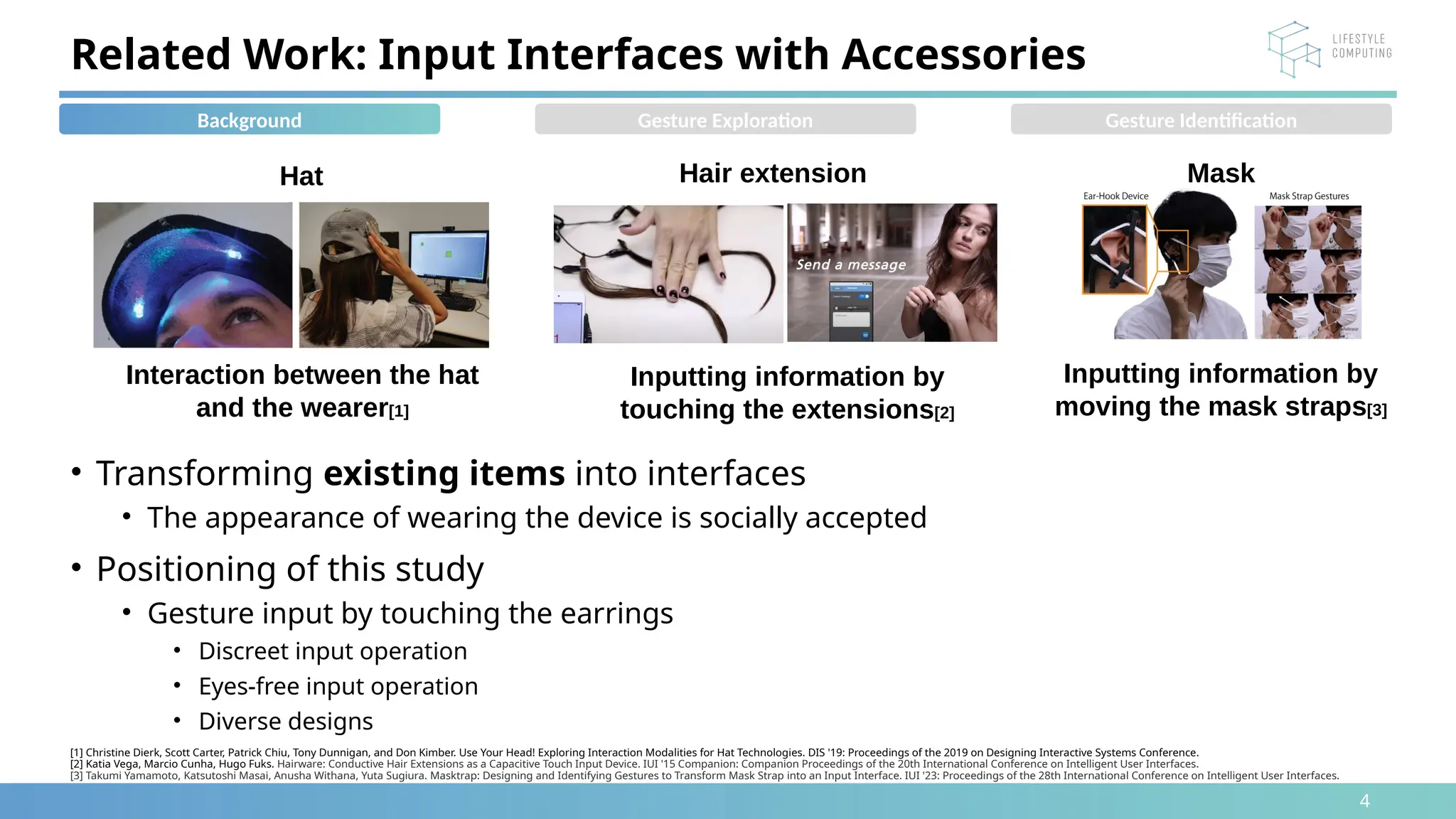 4
• Transforming existing items into interfaces
• The appearance of wearing the device is socially accepted
• Positioning of this study
• Gesture input by touching the earrings
• Discreet input operation
• Eyes-free input operation
• Diverse designs
[1] Christine Dierk, Scott Carter, Patrick Chiu, Tony Dunnigan, and Don Kimber. Use Your Head! Exploring Interaction Modalities for Hat Technologies. DIS '19: Proceedings of the 2019 on Designing Interactive Systems Conference.
[2] Katia Vega, Marcio Cunha, Hugo Fuks. Hairware: Conductive Hair Extensions as a Capacitive Touch Input Device. IUI '15 Companion: Companion Proceedings of the 20th International Conference on Intelligent User Interfaces.
[3] Takumi Yamamoto, Katsutoshi Masai, Anusha Withana, Yuta Sugiura. Masktrap: Designing and Identifying Gestures to Transform Mask Strap into an Input Interface. IUI '23: Proceedings of the 28th International Conference on Intelligent User Interfaces.
Related Work: Input Interfaces with Accessories
Interaction between the hat
and the wearer[1]
Hat Hair extension
Inputting information by
touching the extensions[2]
Mask
Inputting information by
moving the mask straps[3]
Background Gesture Exploration Gesture Identification
 
