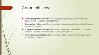 Características:
 Subir y compartir contenido: Los usuarios pueden subir presentaciones,
documentos y videos a la plataforma.
 Categorías y etiquetas: El contenido se puede categorizar y etiquetar para
facilitar su búsqueda.
 Compartir en redes sociales: Los usuarios pueden compartir su contenido
en redes sociales como LinkedIn, Twitter y Facebook.
 Incrustar presentaciones: Los usuarios pueden incrustar presentaciones en
sus sitios web o blogs.
 