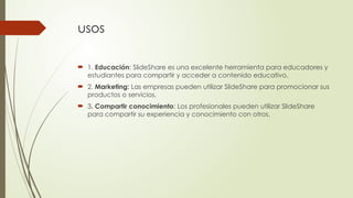usos
 1. Educación: SlideShare es una excelente herramienta para educadores y
estudiantes para compartir y acceder a contenido educativo.
 2. Marketing: Las empresas pueden utilizar SlideShare para promocionar sus
productos o servicios.
 3. Compartir conocimiento: Los profesionales pueden utilizar SlideShare
para compartir su experiencia y conocimiento con otros.
 
