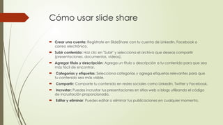 Cómo usar slide share
 Crear una cuenta: Regístrate en SlideShare con tu cuenta de LinkedIn, Facebook o
correo electrónico.
 Subir contenido: Haz clic en "Subir" y selecciona el archivo que deseas compartir
(presentaciones, documentos, videos).
 Agregar título y descripción: Agrega un título y descripción a tu contenido para que sea
más fácil de encontrar.
 Categorías y etiquetas: Selecciona categorías y agrega etiquetas relevantes para que
tu contenido sea más visible.
 Compartir: Comparte tu contenido en redes sociales como LinkedIn, Twitter y Facebook.
 Incrustar: Puedes incrustar tus presentaciones en sitios web o blogs utilizando el código
de incrustación proporcionado.
 Editar y eliminar: Puedes editar o eliminar tus publicaciones en cualquier momento.
 