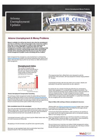 Arizona Unemployment Money Problems




    Arizona
    Unemployment
    Updates


Arizona Unemployment & Money Problems
Money is available at an all time low interest rates when the unemployment
rate rises as well. Easy credit is luring people to take money from creditors
these days. In some cases people are unable to make repayments. For
people who are having difficulties in paying their debts back; debt
management can provide an ideal solution for the Arizona unemployed. Debt
management is a process, whereby people slowly reduce and eventually
eliminate all the outstanding debts that they have accrued. This involves
careful management of people’s assets and dealing with the creditors.


Debt management has emerged as a very important tool in understanding
Arizona unemployment problems and erasing outstanding dues without much
stress. Here are a few ways by which we can reduce our debts with the tool of
debt management.




                                                                                    •The repayment plan that is offered that is also designed to suite the
                                                                                    requirements of the borrowers, with easy repayment schedule ranging between
                                                                                    10 – 30 years.


                                                                                    •Unemployed borrowers with even bad credit such as arrears, defaults and
                                                                                    bankruptcy in the past their requirements are also catered to.


                                                                                    For people who are in danger of bankruptcy while they are unemployed in
                                                                                    Arizona, debt negotiation is a successful debt management procedure. This
                                                                                    process requires the borrower and his creditors to work in close association to
Arizona Unemployment Compensation Counseling                                        work out a repayment plan. This debt management process involves
                                                                                    negotiating the amount which needs to paid back and reducing the interest rate
This technique of debt management involves the debtor talking to financial          at which debts are repaid in future. debt negotiation is a great help to borrowers
experts and taking their advice on how to improve the Arizona unemployment          who are struggling with the threat of bankruptcy.
rate. Afinancial expert can give an honest and unbiased opinion and put you on
a path to recovery. Aborrower is the best judge of what is the best option for him.
Hence he should look at all the options before finally choosing one.                Steps to follow while working on Arizona unemployment insurance:


Debt consolidation loans for the unemployed                                         •Working within your Arizona unemployment insurance budget: make a budget
This is the case when the borrower has taken loans from different creditors at      for yourselves and strictly adhere to that. Try to follow the full budget until you
different interest rates. This technique allows the borrower to take a loan which   have made all your payments to your creditors.
will consolidate all his previous loans into a single loan. Debt consolidations     •Consciously reducing the expenditures: make sure that you are spending on
further provide the borrower with many benefits as well such as:                    your needs only. Do not make any expenditure until it is an absolute necessity.
                                                                                    Make as much savings as you can.

•Unemployed borrowers in AZ do not have to pay the inflated interest rates; they •Focus on clearing the debts first: your main focus should be on clearing your
just need to pay easy and fitting rates                                          debts. Make efforts to reduce the debts in a manner that is most convenient to
                                                                                 you. Without sacrificing too much of the regular expenditures.

•By applying on line the borrowers can get their loans approved quickly.
                                                                                    One can choose any or more than one method of debt management to reduce
                                                                                    and ultimately erase the debts that one has accrued. The main thing is to follow
                                                                                    the plan till the goal is achieved and be consistent with it.
•Borrowers can get negotiated deals which provide further help to their
repayment based on their unemployment benefits.
                                                                                    The misuse of finances can become a habit when you're unemployed, and

                                                                                                                                             converted by Web2PDFConvert.com
 