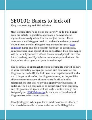 SEO101: Basics to kick off
Blog commenting and SEO relation

Most commentators on blogs that are trying to build links
scan the article in question and leave a comment and
mysterious closely related to the subject matter. I love
comments and bloggers tend to read each and every one of
them in moderation. Bloggers may remember your SEO
company name and blog content feedback so essentially,
comment blog is an aspect of brand building. Blog comments
will be seen by hundreds if not thousands of people over the
life of the blog, and if you leave comment spam that are the
limit, what about you and your brand image?

The best way to approach the blog comments treated as part
of your marketing campaign. Do not just comment on the
blog in order to build the link. You can reap the benefits of a
much larger with reflective blog comments, as they will be
able to communicate with others and build valuable
relationships that will help you expand your business. In
addition, the blog comments, as advertising your company
and blog comment spam will not only lead to damage the
image of your SEO Webdesign in the eyes of hundreds of
blog readers who come across it.

Clearly bloggers when you leave public comments that are
there to drive traffic to your website and building links.
 